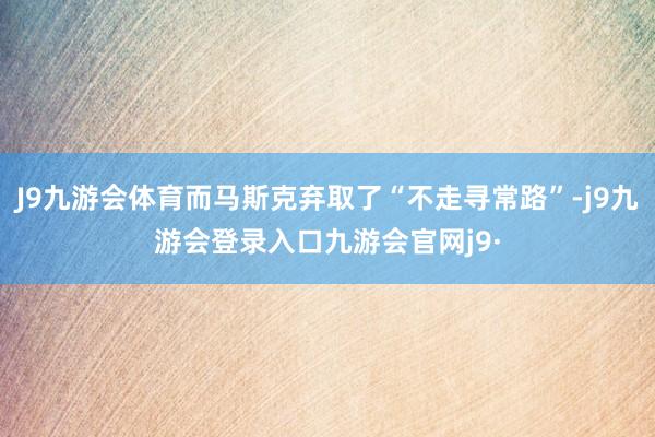 J9九游会体育而马斯克弃取了“不走寻常路”-j9九游会登录入口九游会官网j9·