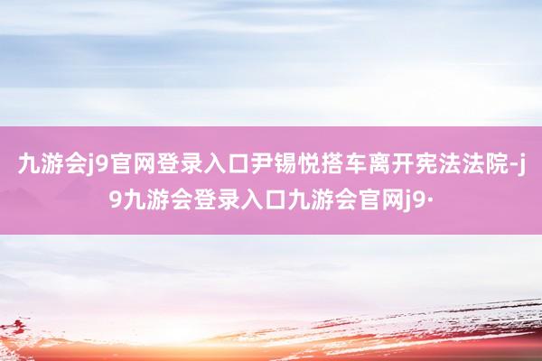 九游会j9官网登录入口尹锡悦搭车离开宪法法院-j9九游会登录入口九游会官网j9·