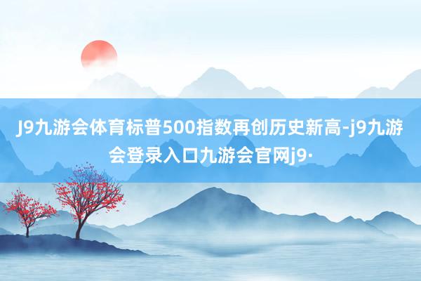 J9九游会体育标普500指数再创历史新高-j9九游会登录入口九游会官网j9·