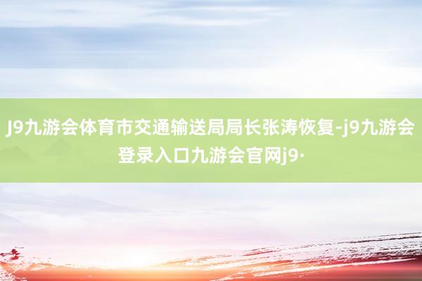 J9九游会体育市交通输送局局长张涛恢复-j9九游会登录入口九游会官网j9·