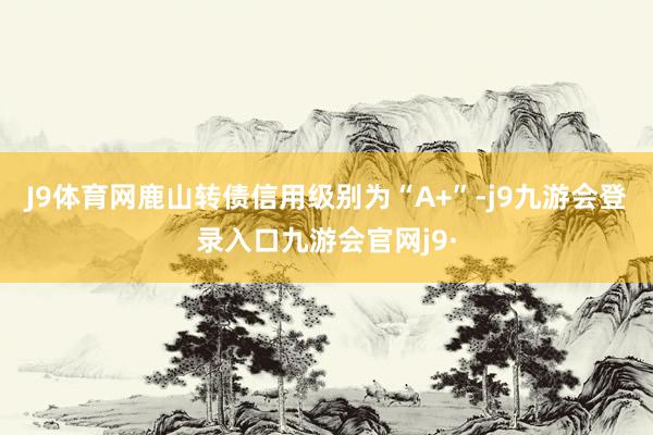 J9体育网鹿山转债信用级别为“A+”-j9九游会登录入口九游会官网j9·