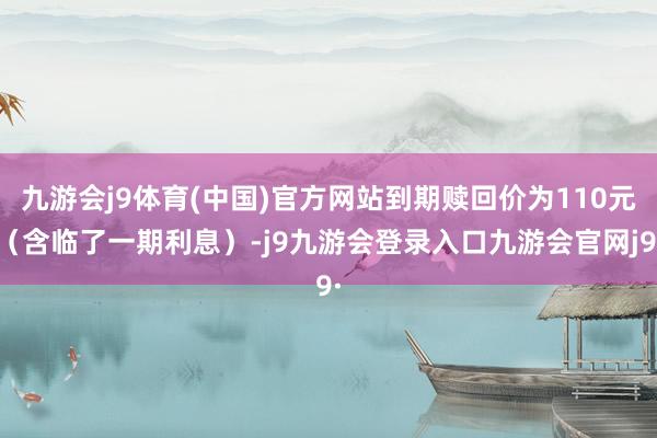 九游会j9体育(中国)官方网站到期赎回价为110元（含临了一期利息）-j9九游会登录入口九游会官网j9·