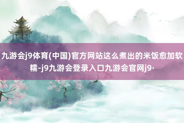 九游会j9体育(中国)官方网站这么煮出的米饭愈加软糯-j9九游会登录入口九游会官网j9·